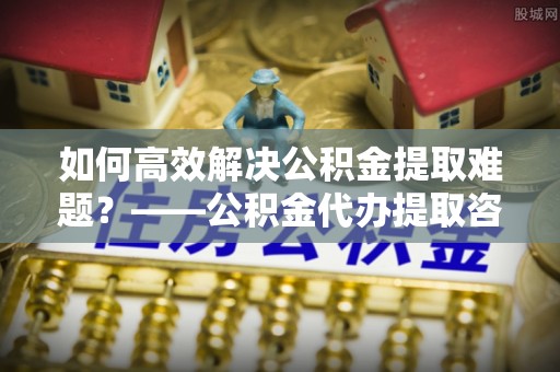 关庙如何高效解决公积金提取难题？——公积金代办提取咨询服务全解析