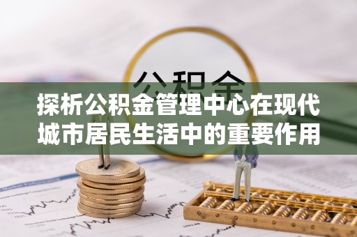关庙探析公积金管理中心在现代城市居民生活中的重要作用