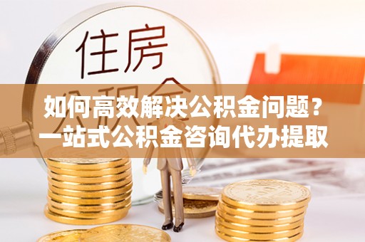 关庙如何高效解决公积金问题？一站式公积金咨询代办提取服务全解析
